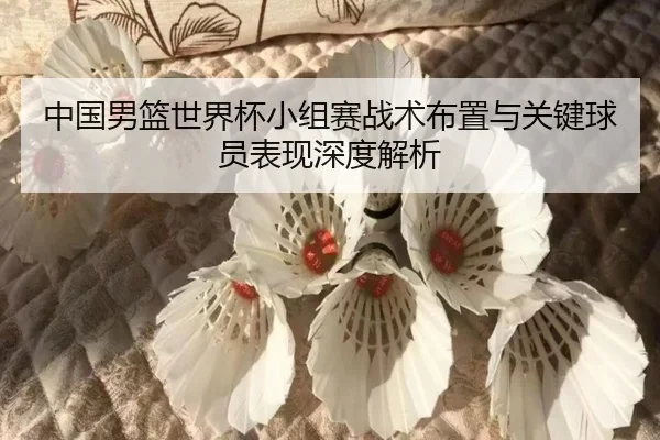 中国男篮世界杯小组赛战术布置与关键球员表现深度解析（jiuyou）